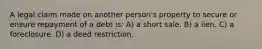 A legal claim made on another person's property to secure or ensure repayment of a debt is: A) a short sale. B) a lien. C) a foreclosure. D) a deed restriction.