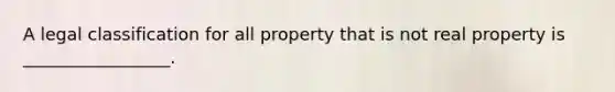 A legal classification for all property that is not real property is _________________.