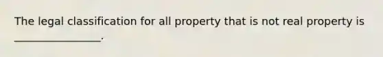 The legal classification for all property that is not real property is ________________.