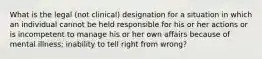 What is the legal (not clinical) designation for a situation in which an individual cannot be held responsible for his or her actions or is incompetent to manage his or her own affairs because of mental illness; inability to tell right from wrong?