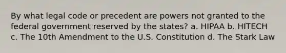 By what legal code or precedent are powers not granted to the federal government reserved by the states? a. HIPAA b. HITECH c. The 10th Amendment to the U.S. Constitution d. The Stark Law