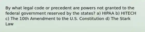 By what legal code or precedent are powers not granted to the federal government reserved by the states? a) HIPAA b) HITECH c) The 10th Amendment to the U.S. Constitution d) The Stark Law