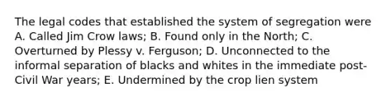 The legal codes that established the system of segregation were A. Called Jim Crow laws; B. Found only in the North; C. Overturned by Plessy v. Ferguson; D. Unconnected to the informal separation of blacks and whites in the immediate post-Civil War years; E. Undermined by the crop lien system