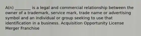 A(n) ________ is a legal and commercial relationship between the owner of a trademark, service mark, trade name or advertising symbol and an individual or group seeking to use that identification in a business. Acquisition Opportunity License Merger Franchise