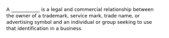 A ____________ is a legal and commercial relationship between the owner of a trademark, service mark, trade name, or advertising symbol and an individual or group seeking to use that identification in a business.