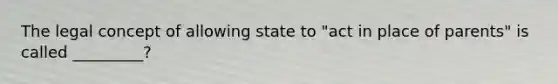 The legal concept of allowing state to "act in place of parents" is called _________?