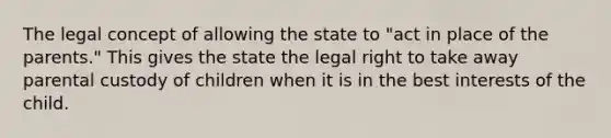 The legal concept of allowing the state to "act in place of the parents." This gives the state the legal right to take away parental custody of children when it is in the best interests of the child.