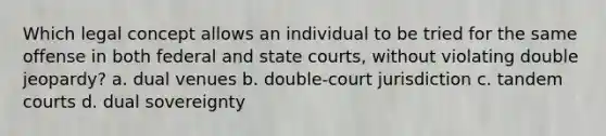 Which legal concept allows an individual to be tried for the same offense in both federal and state courts, without violating double jeopardy? a. dual venues b. double-court jurisdiction c. tandem courts d. dual sovereignty