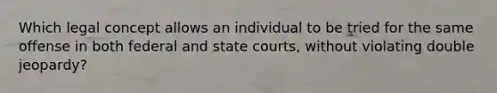 Which legal concept allows an individual to be tried for the same offense in both federal and state courts, without violating double jeopardy?