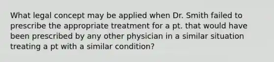 What legal concept may be applied when Dr. Smith failed to prescribe the appropriate treatment for a pt. that would have been prescribed by any other physician in a similar situation treating a pt with a similar condition?