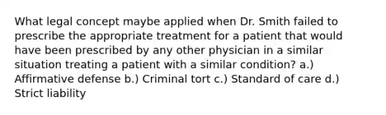 What legal concept maybe applied when Dr. Smith failed to prescribe the appropriate treatment for a patient that would have been prescribed by any other physician in a similar situation treating a patient with a similar condition? a.) Affirmative defense b.) Criminal tort c.) Standard of care d.) Strict liability