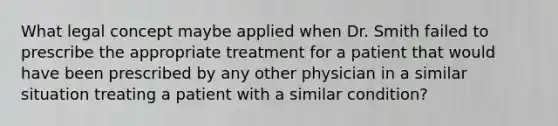 What legal concept maybe applied when Dr. Smith failed to prescribe the appropriate treatment for a patient that would have been prescribed by any other physician in a similar situation treating a patient with a similar condition?