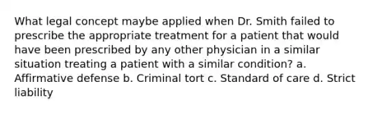 What legal concept maybe applied when Dr. Smith failed to prescribe the appropriate treatment for a patient that would have been prescribed by any other physician in a similar situation treating a patient with a similar condition? a. Affirmative defense b. Criminal tort c. Standard of care d. Strict liability