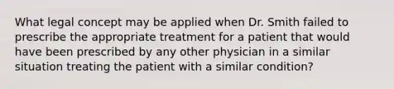 What legal concept may be applied when Dr. Smith failed to prescribe the appropriate treatment for a patient that would have been prescribed by any other physician in a similar situation treating the patient with a similar condition?