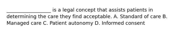 __________________ is a legal concept that assists patients in determining the care they find acceptable. A. Standard of care B. Managed care C. Patient autonomy D. Informed consent