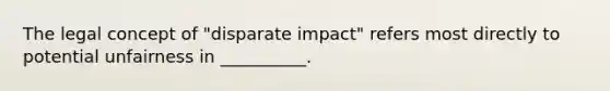 The legal concept of "disparate impact" refers most directly to potential unfairness in __________.