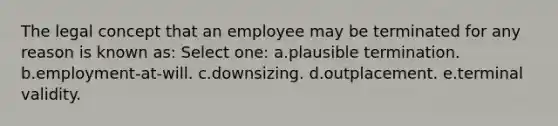 The legal concept that an employee may be terminated for any reason is known as: Select one: a.plausible termination. b.employment-at-will. c.downsizing. d.outplacement. e.terminal validity.