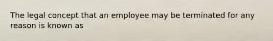 The legal concept that an employee may be terminated for any reason is known as