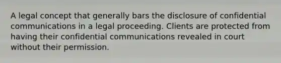 A legal concept that generally bars the disclosure of confidential communications in a legal proceeding. Clients are protected from having their confidential communications revealed in court without their permission.