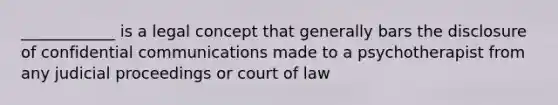 ____________ is a legal concept that generally bars the disclosure of confidential communications made to a psychotherapist from any judicial proceedings or court of law