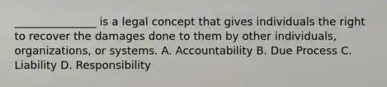 _______________ is a legal concept that gives individuals the right to recover the damages done to them by other individuals, organizations, or systems. A. Accountability B. Due Process C. Liability D. Responsibility