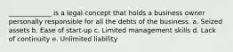 _____________ is a legal concept that holds a business owner personally responsible for all the debts of the business. a. Seized assets b. Ease of start-up c. Limited management skills d. Lack of continuity e. Unlimited liability