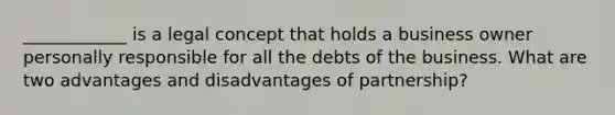 ____________ is a legal concept that holds a business owner personally responsible for all the debts of the business. What are two advantages and disadvantages of partnership?