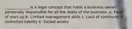 _____________ is a legal concept that holds a business owner personally responsible for all the debts of the business. a. Ease of start-up b. Limited management skills c. Lack of continuity d. Unlimited liability e. Seized assets