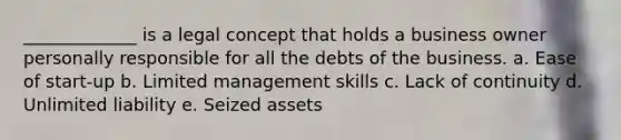 _____________ is a legal concept that holds a business owner personally responsible for all the debts of the business. a. Ease of start-up b. Limited management skills c. Lack of continuity d. Unlimited liability e. Seized assets