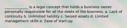 _____________ is a legal concept that holds a business owner personally responsible for all the debts of the business. a. Lack of continuity b. Unlimited liability c. Seized assets d. Limited management skills e. Ease of start-up