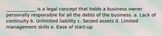 _____________ is a legal concept that holds a business owner personally responsible for all the debts of the business. a. Lack of continuity b. Unlimited liability c. Seized assets d. Limited management skills e. Ease of start-up