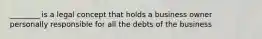 ________ is a legal concept that holds a business owner personally responsible for all the debts of the business