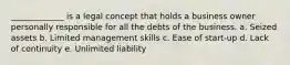 _____________ is a legal concept that holds a business owner personally responsible for all the debts of the business. a. Seized assets b. Limited management skills c. Ease of start-up d. Lack of continuity e. Unlimited liability