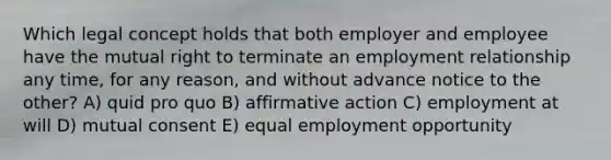 Which legal concept holds that both employer and employee have the mutual right to terminate an employment relationship any time, for any reason, and without advance notice to the other? A) quid pro quo B) affirmative action C) employment at will D) mutual consent E) equal employment opportunity