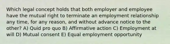 Which legal concept holds that both employer and employee have the mutual right to terminate an employment relationship any time, for any reason, and without advance notice to the other? A) Quid pro quo B) Affirmative action C) Employment at will D) Mutual consent E) Equal employment opportunity