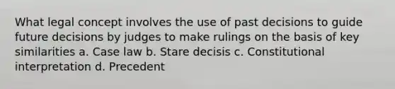 What legal concept involves the use of past decisions to guide future decisions by judges to make rulings on the basis of key similarities a. Case law b. Stare decisis c. Constitutional interpretation d. Precedent