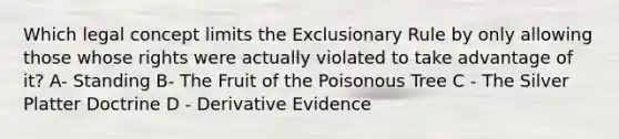 Which legal concept limits the Exclusionary Rule by only allowing those whose rights were actually violated to take advantage of it? A- Standing B- The Fruit of the Poisonous Tree C - The Silver Platter Doctrine D - Derivative Evidence