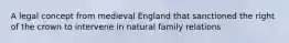 A legal concept from medieval England that sanctioned the right of the crown to intervene in natural family relations