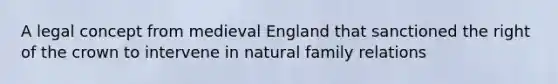 A legal concept from medieval England that sanctioned the right of the crown to intervene in natural family relations