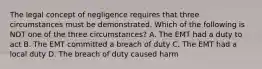 The legal concept of negligence requires that three circumstances must be demonstrated. Which of the following is NOT one of the three circumstances? A. The EMT had a duty to act B. The EMT committed a breach of duty C. The EMT had a local duty D. The breach of duty caused harm