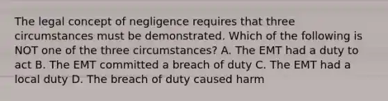 The legal concept of negligence requires that three circumstances must be demonstrated. Which of the following is NOT one of the three circumstances? A. The EMT had a duty to act B. The EMT committed a breach of duty C. The EMT had a local duty D. The breach of duty caused harm