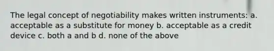 The legal concept of negotiability makes written instruments: a. acceptable as a substitute for money b. acceptable as a credit device c. both a and b d. none of the above