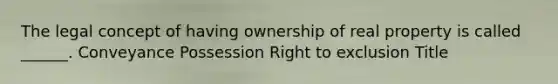 The legal concept of having ownership of real property is called ______. Conveyance Possession Right to exclusion Title