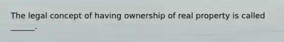 The legal concept of having ownership of real property is called ______.