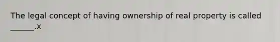 The legal concept of having ownership of real property is called ______.x