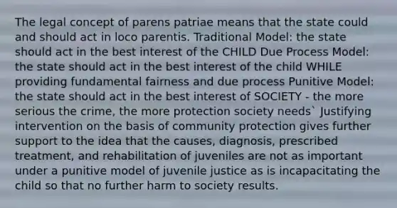 The legal concept of parens patriae means that the state could and should act in loco parentis. Traditional Model: the state should act in the best interest of the CHILD Due Process Model: the state should act in the best interest of the child WHILE providing fundamental fairness and due process Punitive Model: the state should act in the best interest of SOCIETY - the more serious the crime, the more protection society needs` Justifying intervention on the basis of community protection gives further support to the idea that the causes, diagnosis, prescribed treatment, and rehabilitation of juveniles are not as important under a punitive model of juvenile justice as is incapacitating the child so that no further harm to society results.