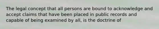 The legal concept that all persons are bound to acknowledge and accept claims that have been placed in public records and capable of being examined by all, is the doctrine of