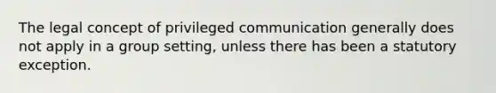 The legal concept of privileged communication generally does not apply in a group setting, unless there has been a statutory exception.