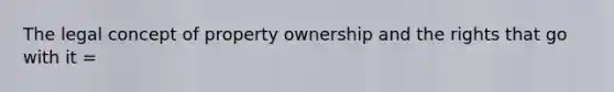 The legal concept of property ownership and the rights that go with it =