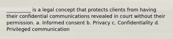 __________ is a legal concept that protects clients from having their confidential communications revealed in court without their permission. a. Informed consent b. Privacy c. Confidentiality d. Privileged communication